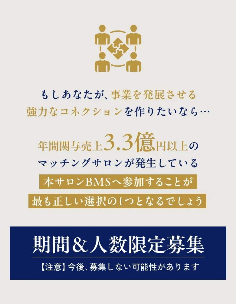 もしあなたが、事業を発展させる強力なコネクションを作りたいなら･･･ 年間関与売上 3.3億円以上のマッチングサロンが発生している本サロンBMSへ参加することが最も正しい選択の1つとなるでしょう