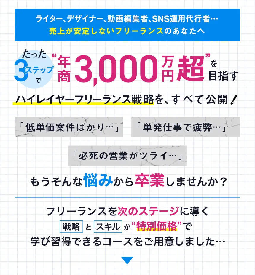 ライター、デザイナー、動画編集者、SNS運用代行者…売上が安定しないフリーランスのあなたへたった3ステップで“年商3000万円超”を目指すハイレイヤーフリーランス戦略を、すべて公開！「低単価案件ばかり…」「単発仕事で疲弊…」「必死の営業がツライ…」もうそんな悩みから卒業しませんか？フリーランスを次のステージに導く戦略とスキルが”特別価格”で学び習得できるコースをご用意しました…