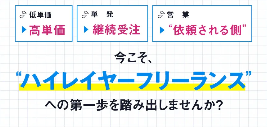 低単価 → 高単価 単発 → 継続受注 営業 → “依頼される側”今こそ、“ハイレイヤーフリーランス”への第一歩を踏み出しませんか？